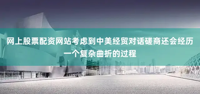 网上股票配资网站考虑到中美经贸对话磋商还会经历一个复杂曲折的过程