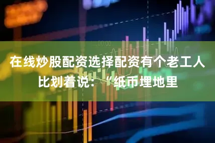 在线炒股配资选择配资有个老工人比划着说：“纸币埋地里
