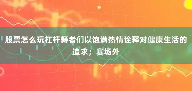 股票怎么玩杠杆舞者们以饱满热情诠释对健康生活的追求；赛场外