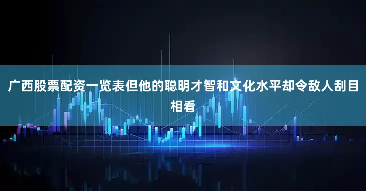 广西股票配资一览表但他的聪明才智和文化水平却令敌人刮目相看