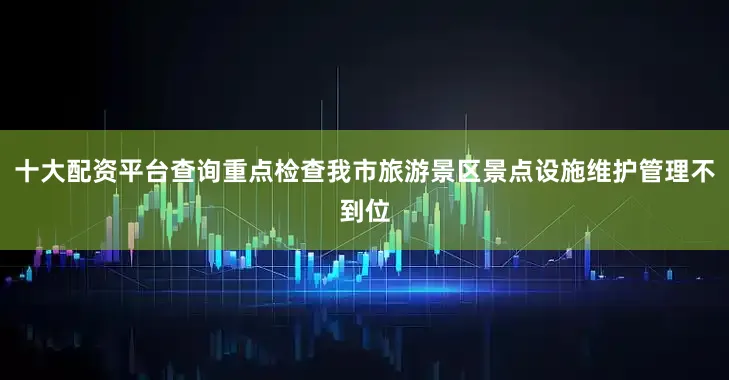 十大配资平台查询重点检查我市旅游景区景点设施维护管理不到位