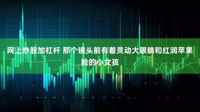 网上炒股加杠杆 那个镜头前有着灵动大眼睛和红润苹果脸的小女孩