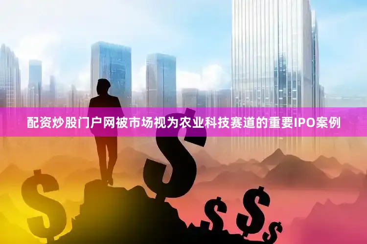 配资炒股门户网被市场视为农业科技赛道的重要IPO案例